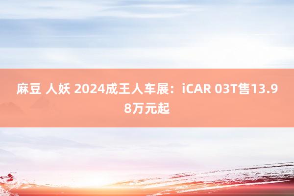 麻豆 人妖 2024成王人车展：iCAR 03T售13.98万元起