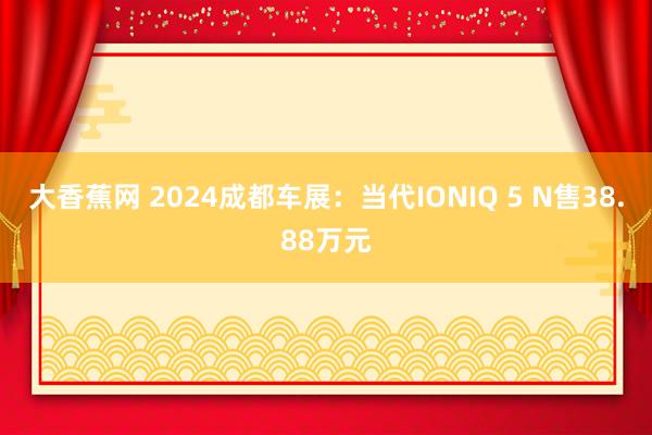 大香蕉网 2024成都车展：当代IONIQ 5 N售38.88万元