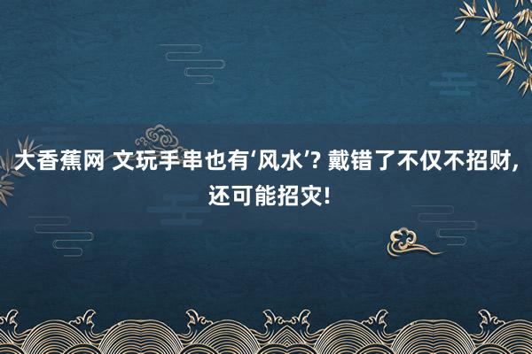 大香蕉网 文玩手串也有‘风水’? 戴错了不仅不招财， 还可能招灾!