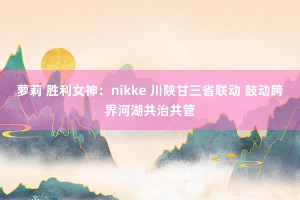 萝莉 胜利女神：nikke 川陕甘三省联动 鼓动跨界河湖共治共管