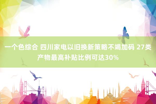 一个色综合 四川家电以旧换新策略不竭加码 27类产物最高补贴比例可达30%