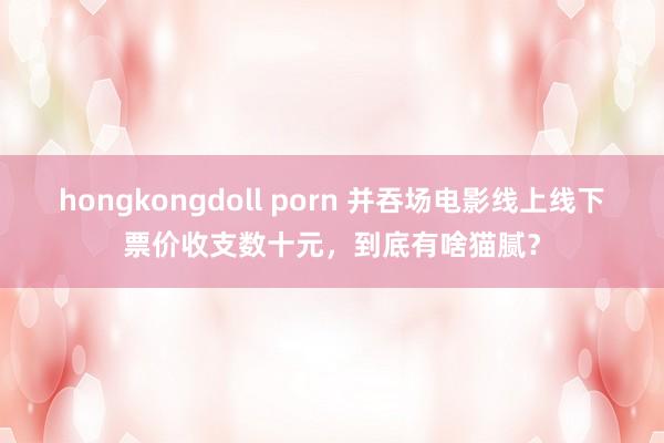 hongkongdoll porn 并吞场电影线上线下票价收支数十元，到底有啥猫腻？