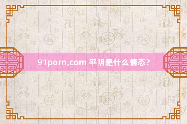 91porn，com 平阴是什么情态？