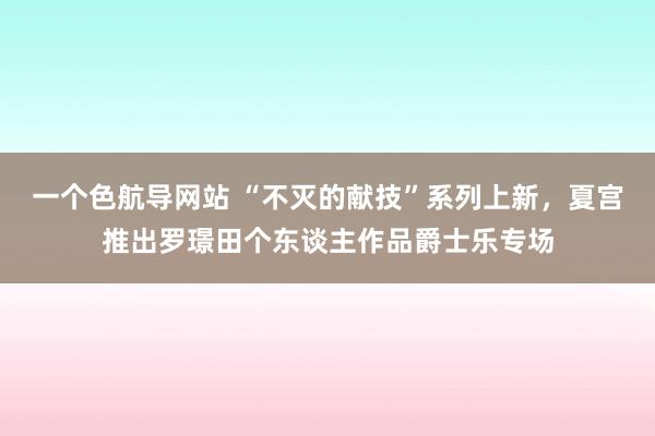 一个色航导网站 “不灭的献技”系列上新，夏宫推出罗璟田个东谈主作品爵士乐专场