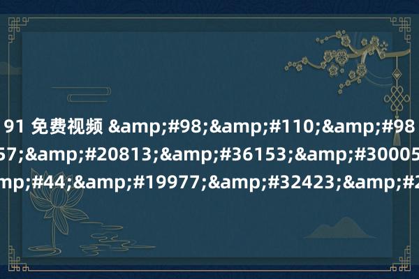 91 免费视频 &#98;&#110;&#98;&#56;&#57;&#20813;&#36153;&#30005;&#24433;&#44;&#19977;&#32423;&#29255;&#30005;&#24433;&#20840;&#38598;