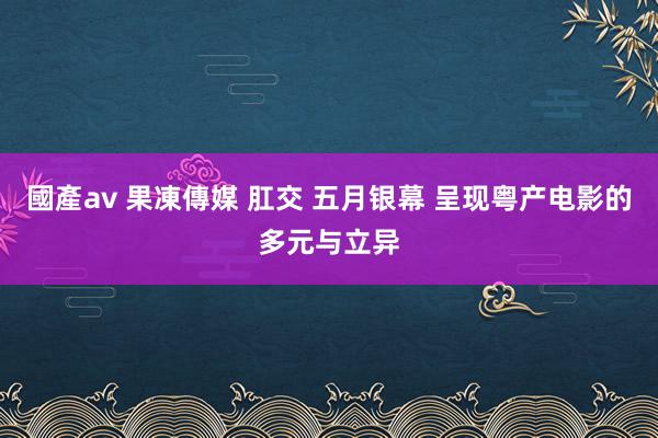 國產av 果凍傳媒 肛交 五月银幕 呈现粤产电影的多元与立异