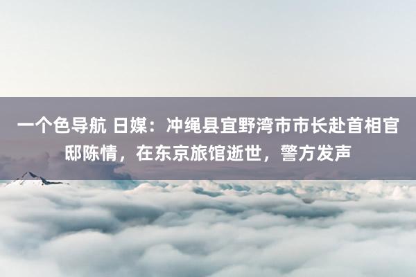 一个色导航 日媒：冲绳县宜野湾市市长赴首相官邸陈情，在东京旅馆逝世，警方发声