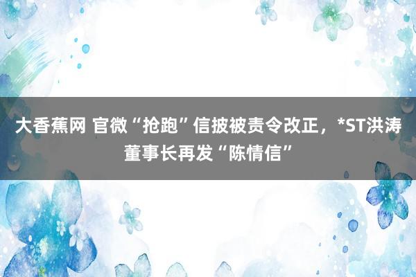 大香蕉网 官微“抢跑”信披被责令改正，*ST洪涛董事长再发“陈情信”