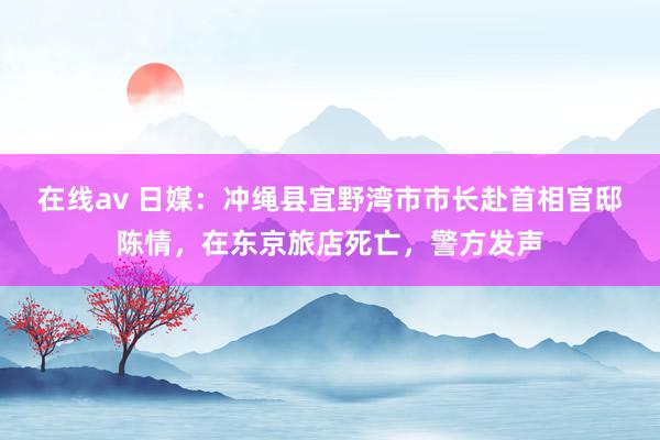 在线av 日媒：冲绳县宜野湾市市长赴首相官邸陈情，在东京旅店死亡，警方发声