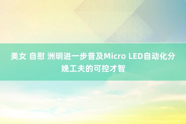 美女 自慰 洲明进一步普及Micro LED自动化分娩工夫的可控才智