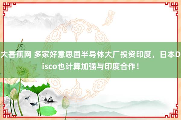 大香蕉网 多家好意思国半导体大厂投资印度，日本Disco也计算加强与印度合作！