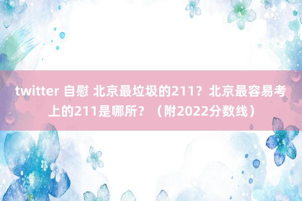 twitter 自慰 北京最垃圾的211？北京最容易考上的211是哪所？（附2022分数线）