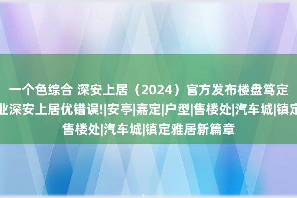 一个色综合 深安上居（2024）官方发布楼盘笃定一文读懂深业深安上居优错误!|安亭|嘉定|户型|售楼处|汽车城|镇定雅居新篇章