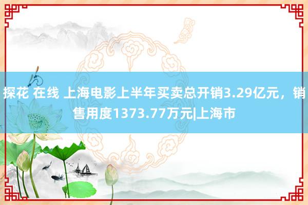 探花 在线 上海电影上半年买卖总开销3.29亿元，销售用度1373.77万元|上海市