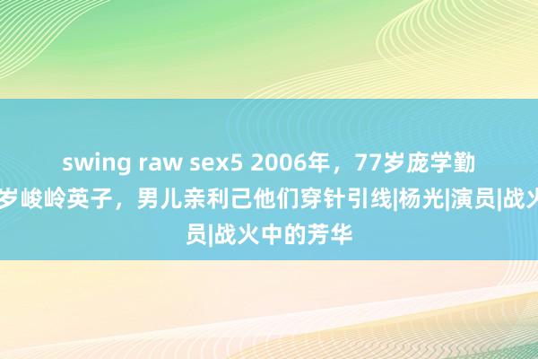 swing raw sex5 2006年，77岁庞学勤再婚娶56岁峻岭英子，男儿亲利己他们穿针引线|杨光|演员|战火中的芳华