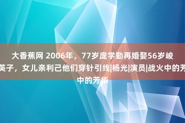 大香蕉网 2006年，77岁庞学勤再婚娶56岁峻岭英子，女儿亲利己他们穿针引线|杨光|演员|战火中的芳华