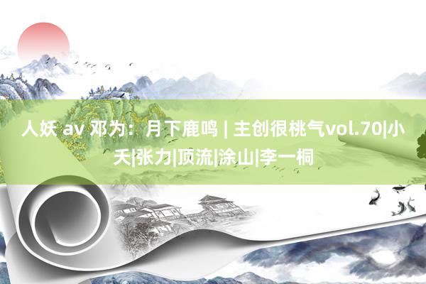 人妖 av 邓为：月下鹿鸣 | 主创很桃气vol.70|小夭|张力|顶流|涂山|李一桐