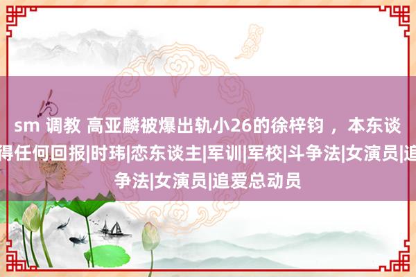 sm 调教 高亚麟被爆出轨小26的徐梓钧 ，本东谈主暂时莫得任何回报|时玮|恋东谈主|军训|军校|斗争法|女演员|追爱总动员