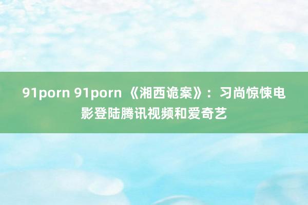 91porn 91porn 《湘西诡案》：习尚惊悚电影登陆腾讯视频和爱奇艺