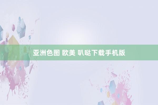 亚洲色图 欧美 叭哒下载手机版